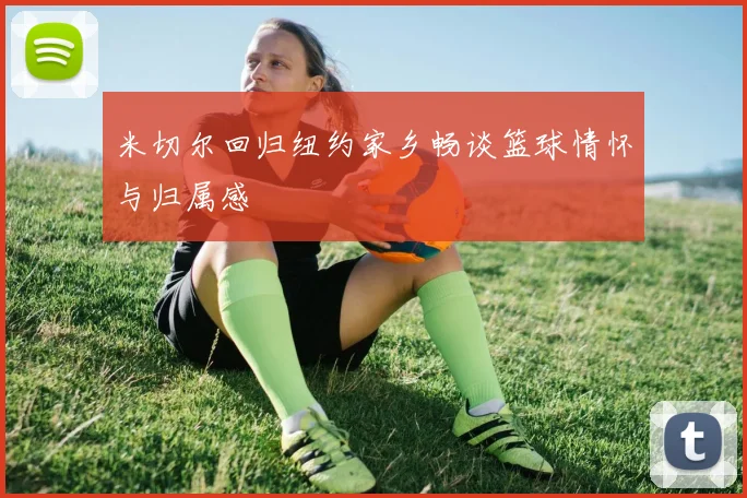 米切尔回归纽约家乡畅谈篮球情怀与归属感