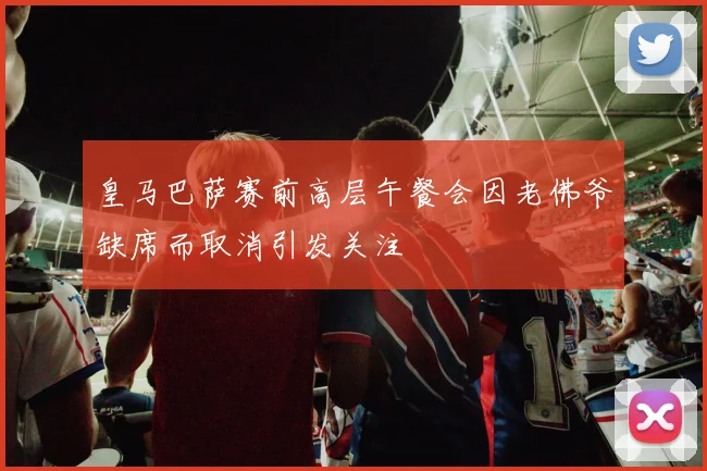 皇马巴萨赛前高层午餐会因老佛爷缺席而取消引发关注