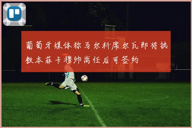 葡萄牙媒体称马尔科席尔瓦即将执教本菲卡穆帅离任后可签约
